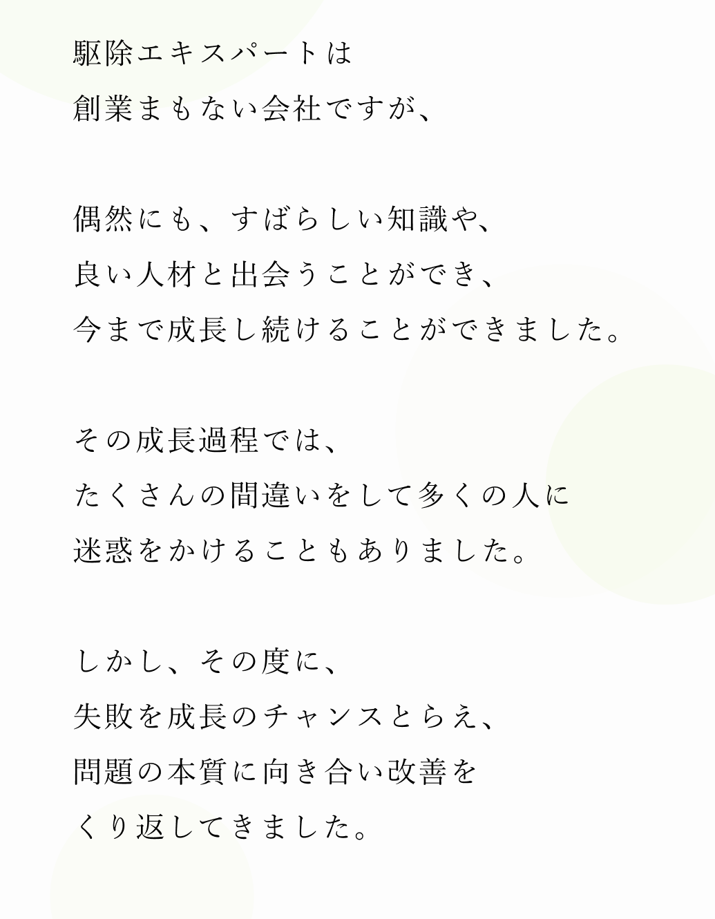 駆除エキスパートは創業まもない会社ですが、偶然にも、すばらしい知識や、良い人材と出会うことができ、今まで成長し続けることができました。その成長過程では、たくさんの間違いをして多くの人に迷惑をかけることもありました。しかし、その度に、失敗を成長のチャンスとらえ、問題の本質に向き合い改善をくり返してきました。