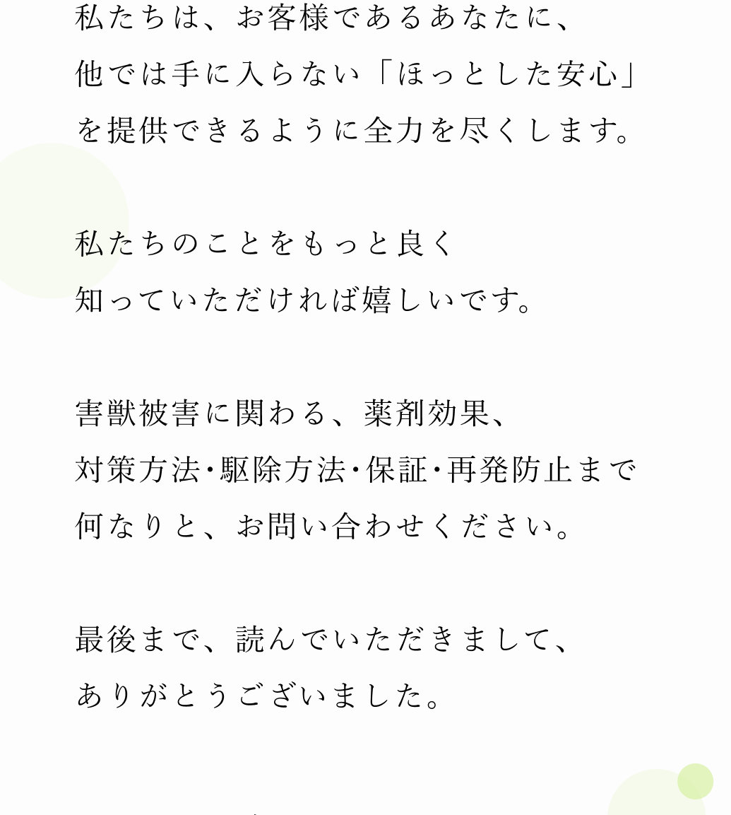 私たちは、お客様であるあなたに、他では手に入らない「安心」を提供できるように全力を尽くします。私たちのことをもっと良く知っていただければ嬉しいです。ぜひ、まずはお電話で現状の害獣被害のお悩みをお聞かせください。