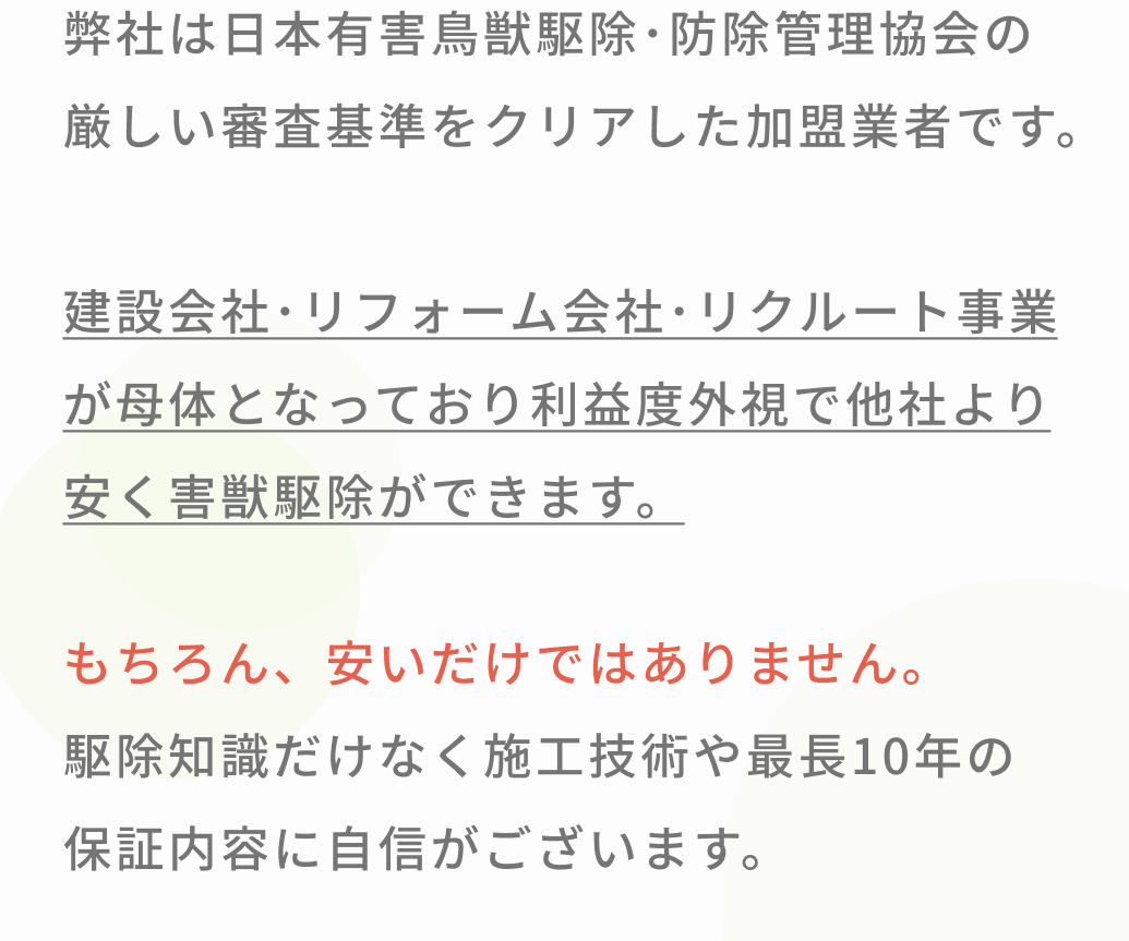 私たちは、お客様であるあなたに、安心安全な日々を取り戻していただくために一匹残らず害獣駆除し再発しない施工に全力を尽くすことをお約束いたします。