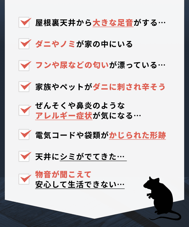 屋根裏天井から大きな足音がする…。ダニやノミが家の中にいる。フンや尿などの匂いが漂っている…。家族やペットがダニに刺され辛そう。ぜんそくや鼻炎のようなアレルギー症状が気になる…。電気コードや袋類がかじられた形跡。天井にシミがでてきた…。物音が聞こえて安心して生活できない…。