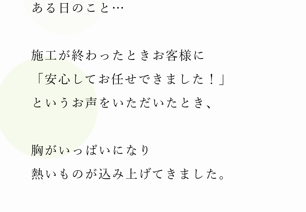 ある日のこと…施工が終わったときお客様に「安心してお任せできました！」というお声をいただいたとき、胸がいっぱいになり熱いものが込み上げてきました。