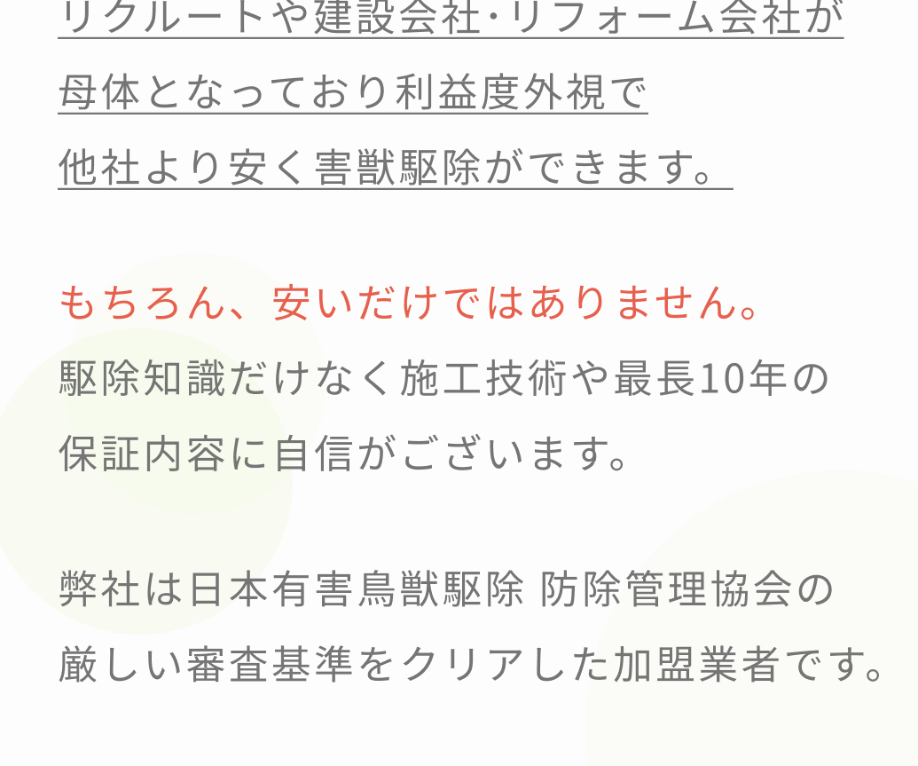 私たちは、お客様であるあなたに、安心安全な日々を取り戻していただくために一匹残らず害獣駆除し再発しない施工に全力を尽くすことをお約束いたします。