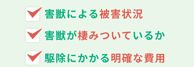 害獣による被害状況。害獣が棲みついているか。駆除にかかる明確な費用。