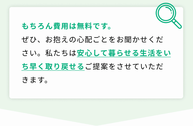 もちろん費用は無料です。ぜひ、お抱えの心配ごとをお聞かせください。私たちは安心して暮らせる生活をいち早く取り戻せるご提案をさせていただきます。